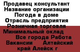 Продавец-консультант › Название организации ­ Погода в доме › Отрасль предприятия ­ Розничная торговля › Минимальный оклад ­ 60 000 - Все города Работа » Вакансии   . Алтайский край,Алейск г.